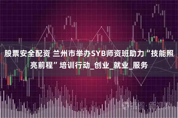 股票安全配资 兰州市举办SYB师资班助力“技能照亮前程”培训行动_创业_就业_服务