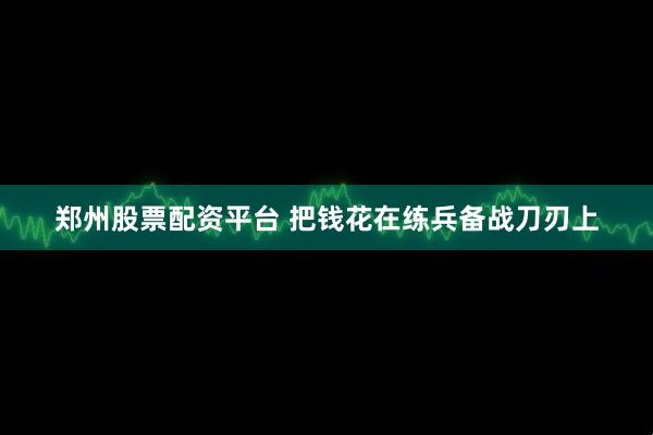 郑州股票配资平台 把钱花在练兵备战刀刃上