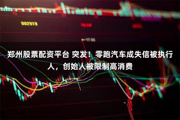 郑州股票配资平台 突发！零跑汽车成失信被执行人，创始人被限制高消费