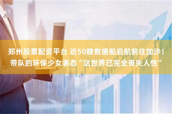 郑州股票配资平台 近50艘救援船启航前往加沙！带队的环保少女表态“这世界已完全丧失人性”