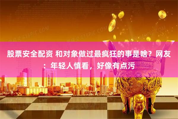 股票安全配资 和对象做过最疯狂的事是啥？网友：年轻人慎看，好像有点污