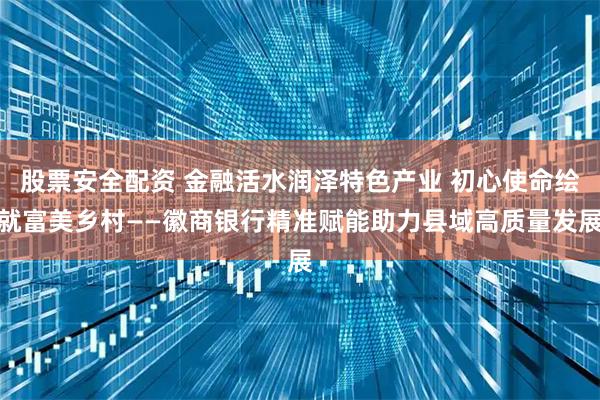 股票安全配资 金融活水润泽特色产业 初心使命绘就富美乡村——徽商银行精准赋能助力县域高质量发展